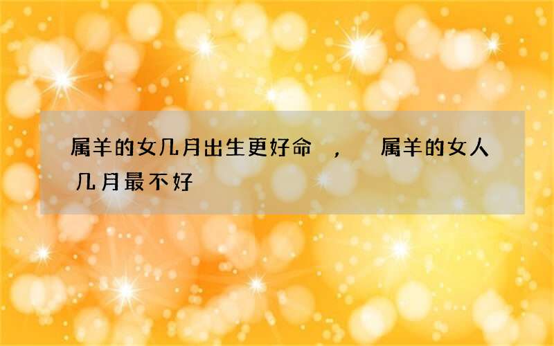 属羊的女几月出生更好命,属羊的女人几月最不好